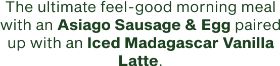 The ultimate feel good morning meal with an Asiago Sausage and Egg paired with an Iced Madagascar Vanilla Latte