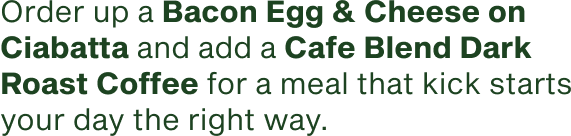 Order up a Bacon Egg and Cheese on Ciabatta and a Cafe Blend Dark Roast Coffee for a meal that kick starts your day the right way