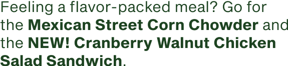Feeling a flavor packed meal go for the Mexican Street Corn Chowder and the NEW Cranberry Walnut Chicken Salad Sandwich